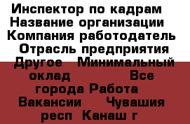 Инспектор по кадрам › Название организации ­ Компания-работодатель › Отрасль предприятия ­ Другое › Минимальный оклад ­ 27 000 - Все города Работа » Вакансии   . Чувашия респ.,Канаш г.